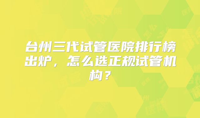 台州三代试管医院排行榜出炉,怎么选正规试管机构?