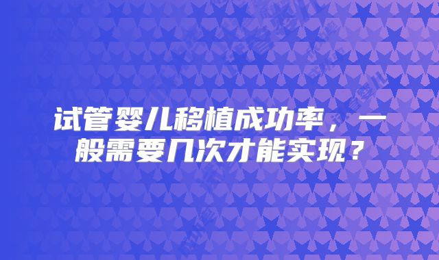 试管婴儿移植成功率，一般需要几次才能实现？