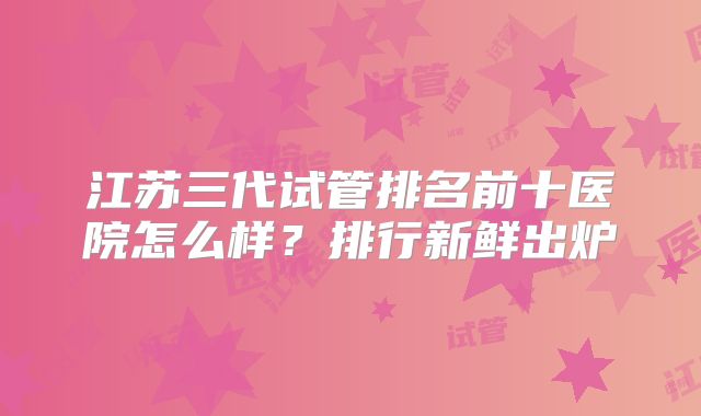 江苏三代试管排名前十医院怎么样？排行新鲜出炉