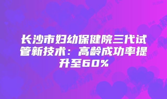 长沙市妇幼保健院三代试管新技术：高龄成功率提升至60%
