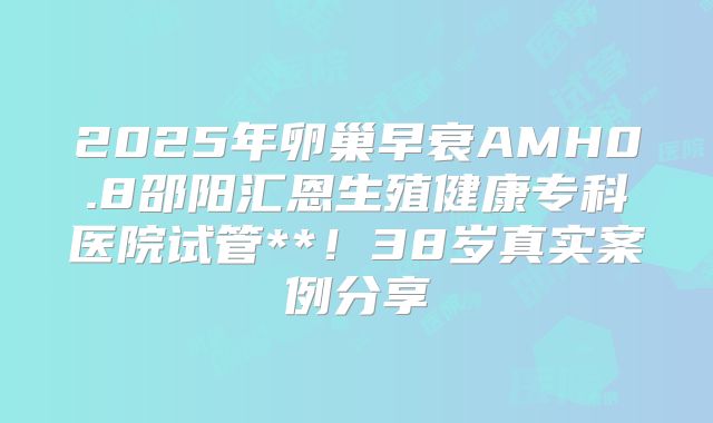 2025年卵巢早衰AMH0.8邵阳汇恩生殖健康专科医院试管**!38岁真实案例分享
