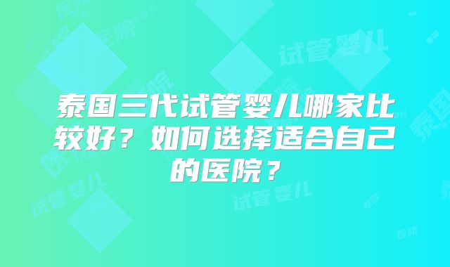 泰国三代试管婴儿哪家比较好?如何选择适合自己的医院?