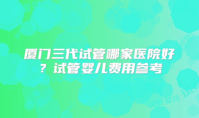 厦门三代试管哪家医院好？试管婴儿费用参考