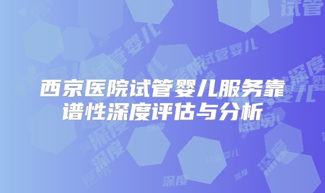 西京医院试管婴儿服务靠谱性深度评估与分析