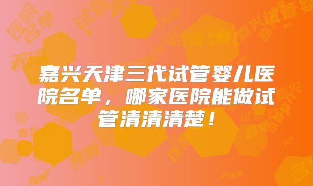 嘉兴天津三代试管婴儿医院名单,哪家医院能做试管清清清楚!