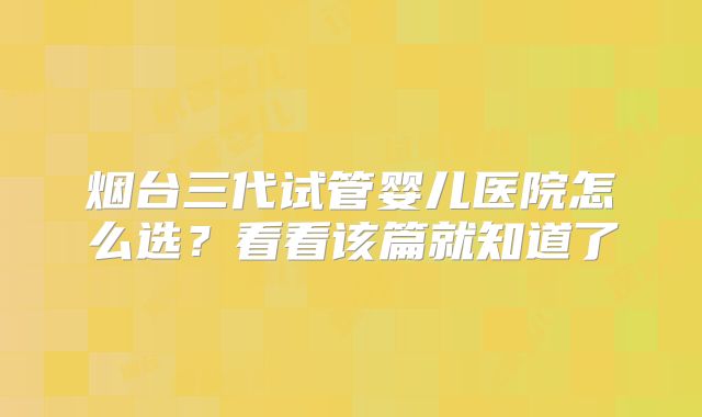 烟台三代试管婴儿医院怎么选?看看该篇就知道了