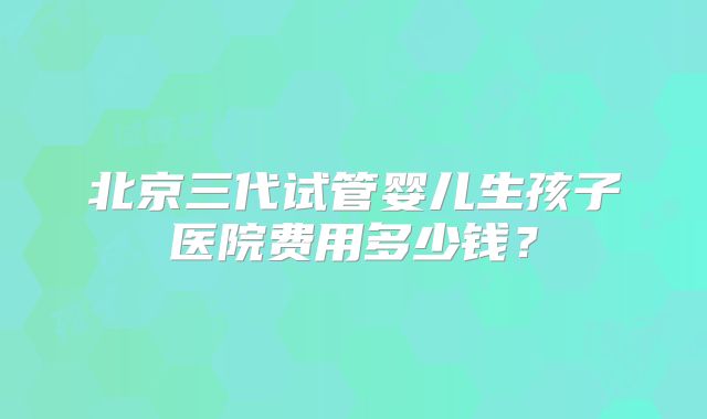 北京三代试管婴儿生孩子医院费用多少钱?