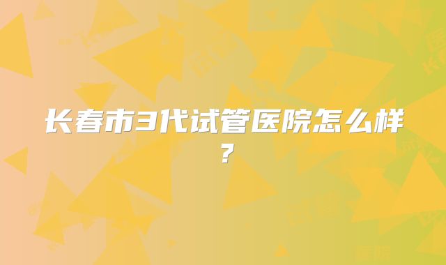 长春市3代试管医院怎么样?