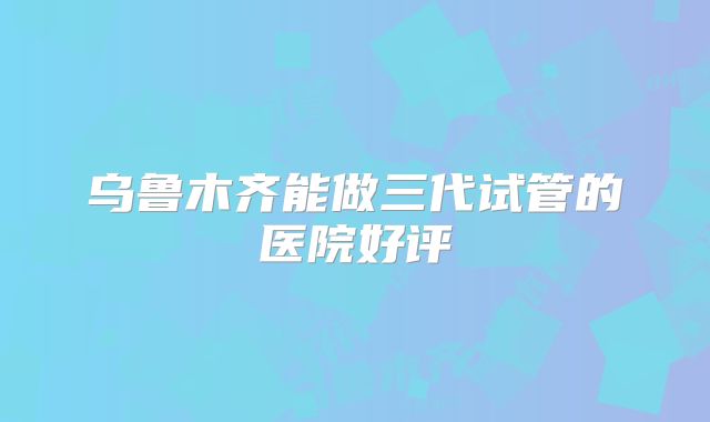 乌鲁木齐能做三代试管的医院好评