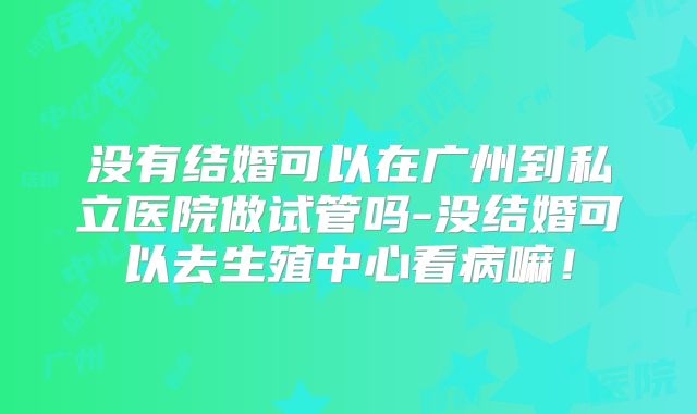 没有结婚可以在广州到私立医院做试管吗-没结婚可以去生殖中心看病嘛！