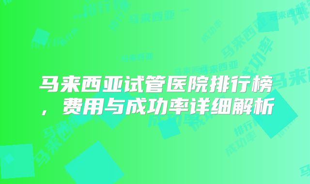 马来西亚试管医院排行榜,费用与成功率详细解析
