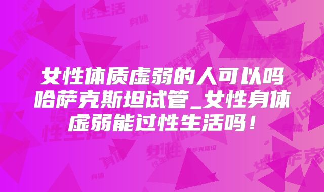 女性体质虚弱的人可以吗哈萨克斯坦试管_女性身体虚弱能过性生活吗!