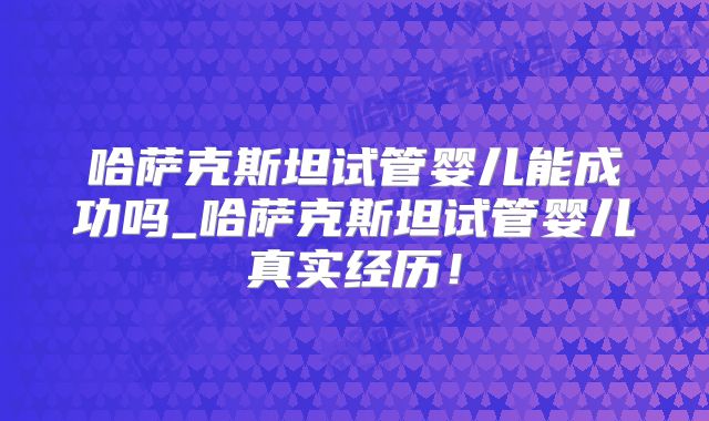 哈萨克斯坦试管婴儿能成功吗_哈萨克斯坦试管婴儿真实经历！