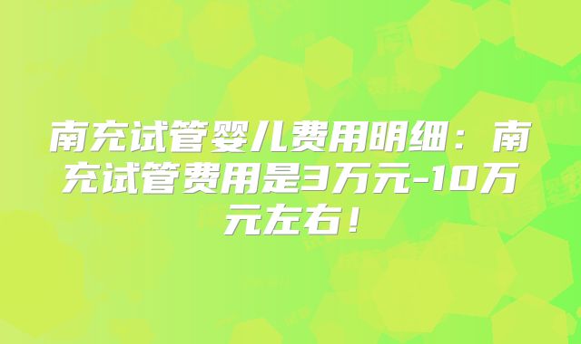 南充试管婴儿费用明细:南充试管费用是3万元-10万元左右!