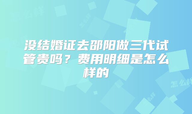 没结婚证去邵阳做三代试管贵吗？费用明细是怎么样的