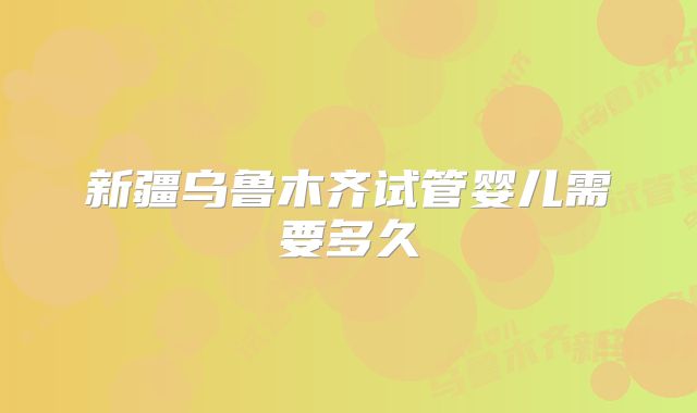 新疆乌鲁木齐试管婴儿需要多久