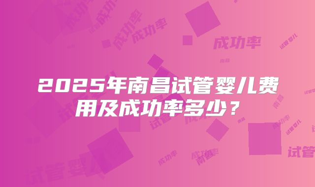 2025年南昌试管婴儿费用及成功率多少？