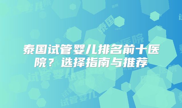 泰国试管婴儿排名前十医院？选择指南与推荐
