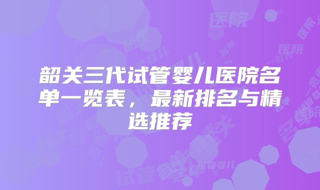 韶关三代试管婴儿医院名单一览表,最新排名与精选推荐