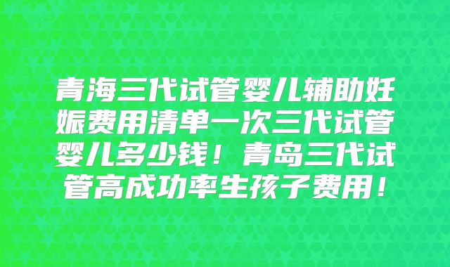 青海三代试管婴儿辅助妊娠费用清单一次三代试管婴儿多少钱!青岛三代试管高成功率生孩子费用!