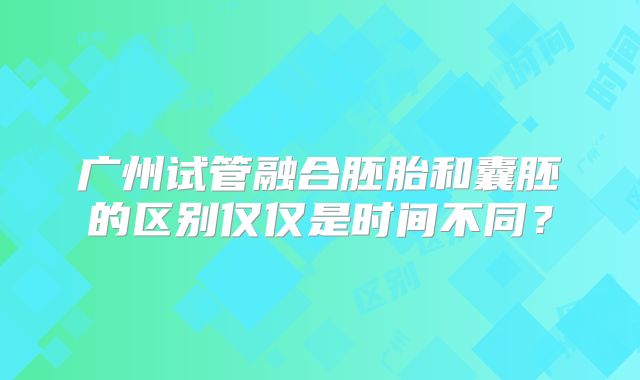 广州试管融合胚胎和囊胚的区别仅仅是时间不同?