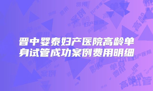 晋中婴泰妇产医院高龄单身试管成功案例费用明细