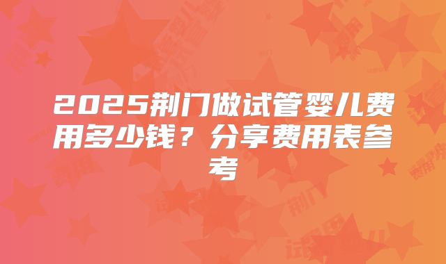 2025荆门做试管婴儿费用多少钱?分享费用表参考