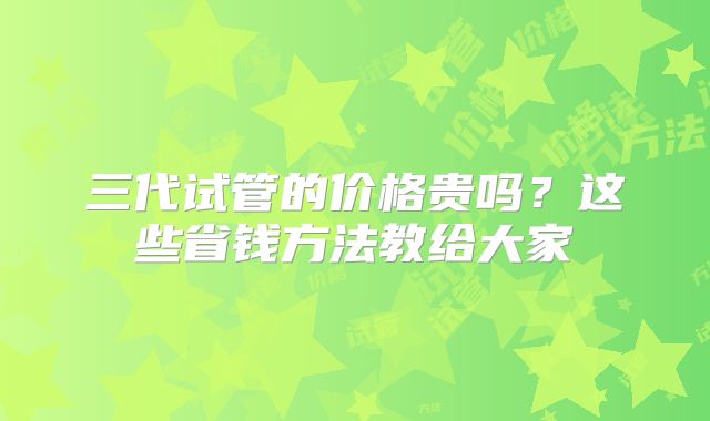 三代试管的价格贵吗?这些省钱方法教给大家