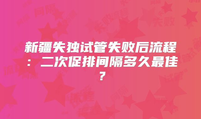 新疆失独试管失败后流程:二次促排间隔多久最佳?