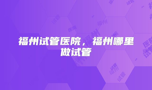 福州试管医院，福州哪里做试管
