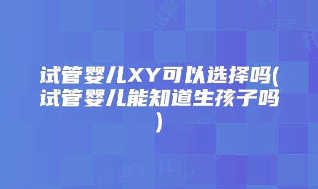 试管婴儿XY可以选择吗(试管婴儿能知道生孩子吗)