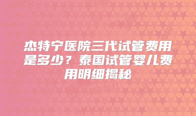 杰特宁医院三代试管费用是多少?泰国试管婴儿费用明细揭秘