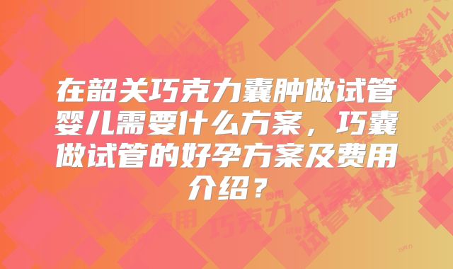 在韶关巧克力囊肿做试管婴儿需要什么方案，巧囊做试管的好孕方案及费用介绍？