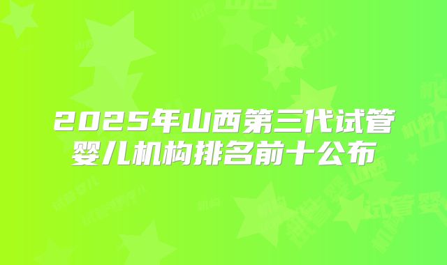 2025年山西第三代试管婴儿机构排名前十公布