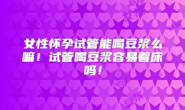 女性怀孕试管能喝豆浆么嘛!试管喝豆浆容易着床吗!