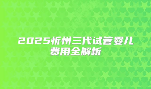 2025忻州三代试管婴儿费用全解析