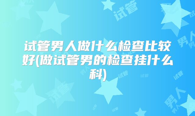 试管男人做什么检查比较好(做试管男的检查挂什么科)