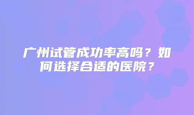 广州试管成功率高吗?如何选择合适的医院?