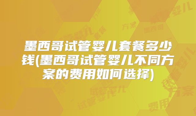 墨西哥试管婴儿套餐多少钱(墨西哥试管婴儿不同方案的费用如何选择)