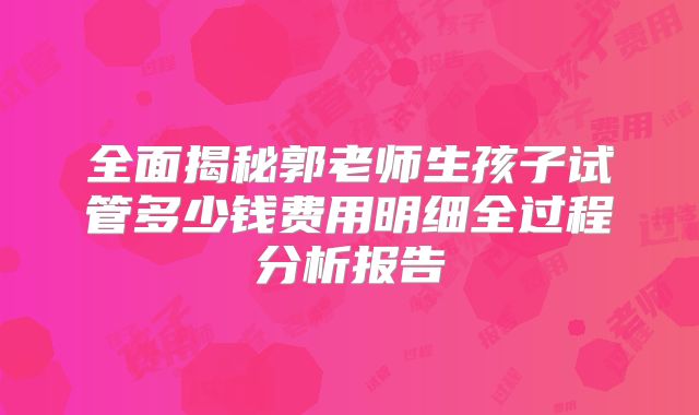 全面揭秘郭老师生孩子试管多少钱费用明细全过程分析报告