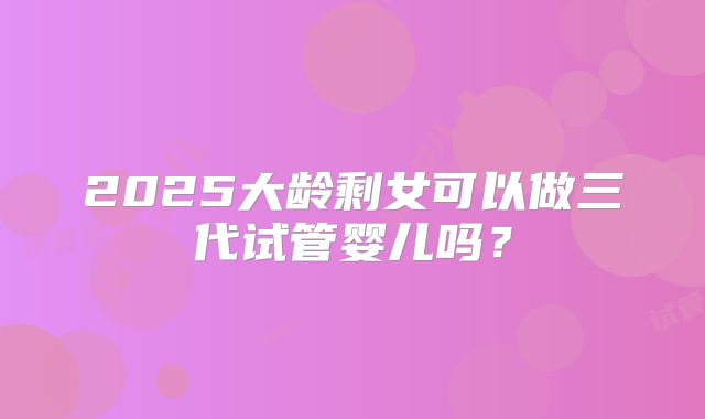 2025大龄剩女可以做三代试管婴儿吗?