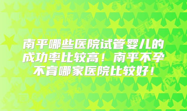南平哪些医院试管婴儿的成功率比较高!南平不孕不育哪家医院比较好!