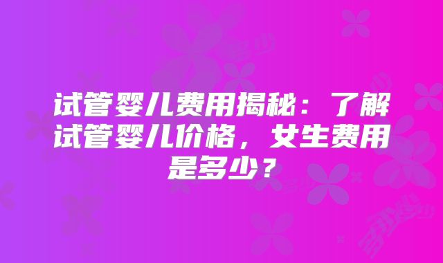 试管婴儿费用揭秘:了解试管婴儿价格,女生费用是多少?