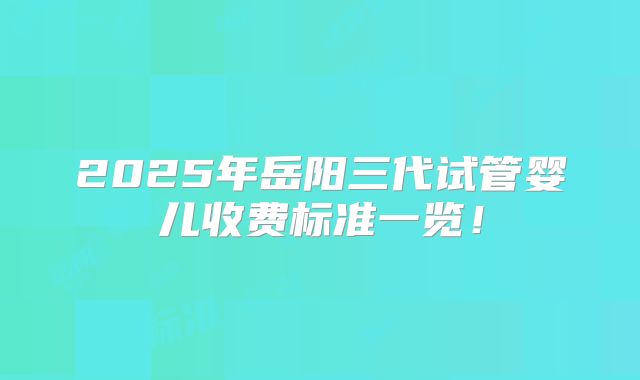 2025年岳阳三代试管婴儿收费标准一览!