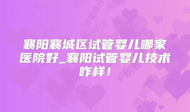 襄阳襄城区试管婴儿哪家医院好_襄阳试管婴儿技术咋样!