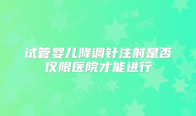 试管婴儿降调针注射是否仅限医院才能进行