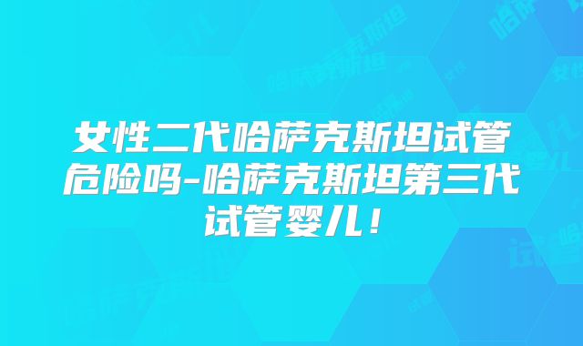 女性二代哈萨克斯坦试管危险吗-哈萨克斯坦第三代试管婴儿!