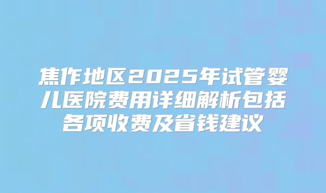 焦作地区2025年试管婴儿医院费用详细解析包括各项收费及省钱建议
