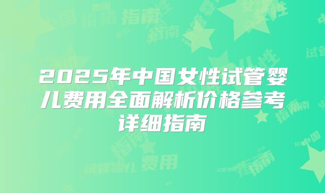 2025年中国女性试管婴儿费用全面解析价格参考详细指南