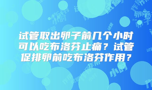 试管取出卵子前几个小时可以吃布洛芬止痛?试管促排卵前吃布洛芬作用?